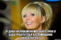  о! дааа! назови меня мразью!)) пока я буду трахать тебя-беспомощную красотку! xd))