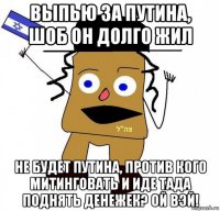 выпью за путина, шоб он долго жил не будет путина, против кого митинговать и иде тада поднять денежек? ой вэй!