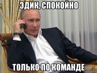 эдик, спокойно только по команде