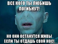 все кого ты любишь погибнут! но они останутся живы если ты отдашь свой нос!