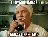 голубой, давай балду прижгем?