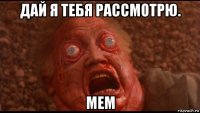 дай я тебя рассмотрю. мем
