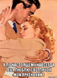  я по настоящему навсегда тебя люблю,светлячок мой яркенький !