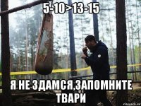 5-10>13-15 я не здамся,запомните твари