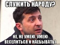 служить народу? не, не умею. умею веселиться и наебывать)