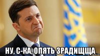  ну, с-ка, опять зрадищща
