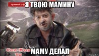 я твою мамину маму делал