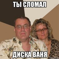 ты сломал диска ваня