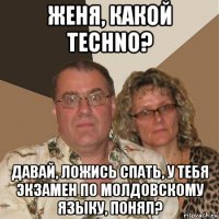 женя, какой techno? давай, ложись спать, у тебя экзамен по молдовскому языку, понял?