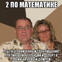 2 по математике тебе неограниченный срок лишения платиновой коллекции и депорт в грузию на новый дом, гей!