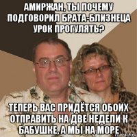 амиржан, ты почему подговорил брата-близнеца урок прогулять? теперь вас придётся обоих отправить на две недели к бабушке, а мы на море