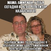 мама: амиржан, у тебя сегодня в 16:00 репетитор казахского! асылжан: мама, ты путаешь нас, я асылжан! мама: у вас с амиржаном репетитор по казахскому!
