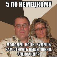 5 по немецкому молодец, но ты будешь нам стирать вещи понял, александр?