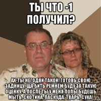 ты что -1 получил? ах-ты негодяй такой! готовь свою задницу, ща бить ремнём буду за такую оценку, а после ты у меня полы будешь мыть, скотина, паскуда, тварь, сука!