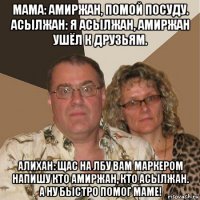 мама: амиржан, помой посуду. асылжан: я асылжан, амиржан ушёл к друзьям. алихан: щас на лбу вам маркером напишу кто амиржан, кто асылжан. а ну быстро помог маме!