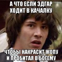 а что если эдгар ходит в качалку чтобы накрасит жопу и пробитая в богему