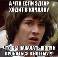 а что если эдгар ходит в качалку что бы накачать жопу и пробиться в богему??