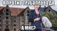 я против трубопровода а мне?