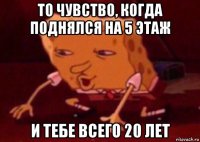 то чувство, когда поднялся на 5 этаж и тебе всего 20 лет