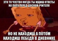 это то чуство когда ты ищиш ответы на полу перед доской учителя но не находиш а потом находиш лебедя в дневнике