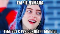 ты чё думала тебе всё с рук сойдёт? гыыыы