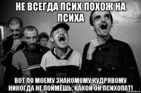 не всегда псих похож на психа вот по моему знакомому кудрявому никогда не поймёшь, какой он психопат!