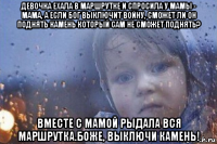 девочка ехала в маршрутке и спросила у мамы - мама, а если бог выключит войну, сможет ли он поднять камень который сам не сможет поднять? вместе с мамой рыдала вся маршрутка.боже, выключи камень!