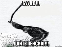 буунд!!! дайте пенсию!!!