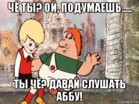 чё ты? ой, подумаешь..... ты чё? давай слушать аббу!
