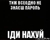 тиж всеодно не знаєш пароль іди нахуй