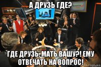 а друзь где? где друзь, мать вашу?! ему отвечать на вопрос!