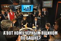  а вот кому чёрным ящиком по башке?
