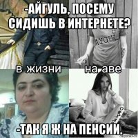 -айгуль, посему сидишь в интернете? -так я ж на пенсии.