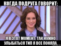 когда подруга говорит: я в этот момент: так нужно улыбаться тип я все поняла