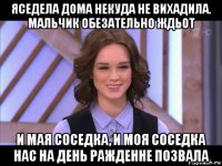 яседела дома некуда не вихадила. мальчик обезательно ждьот и мая соседка, и моя соседка нас на день ражденне позвала