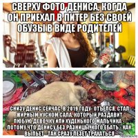 сверху фото дениса, когда он приехал в питер без своей обузы в виде родителей снизу денис сейчас, в 2019 году- отъелся, стал жирным куском сала, который раздавит любую девочку или худенького мальчика - потому что денису без разницы, кого ебать - как выпьет - так сразу лезет трахаться