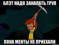 блэт надо закапать труп пока менты не приехали