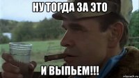 ну тогда за это и выпьем!!!