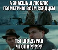 а знаешь ,я люблю геометрию всем сердцем ты шо дурак чтоли?????