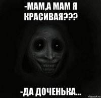 -мам,а мам я красивая??? -да доченька...