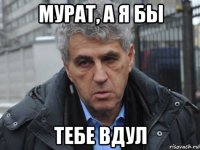 мурат, а я бы тебе вдул