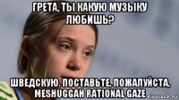 грета, ты какую музыку любишь? шведскую. поставьте, пожалуйста, meshuggah rational gaze