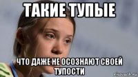такие тупые что даже не осознают своей тупости