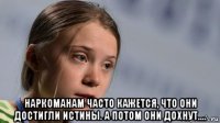  наркоманам часто кажется, что они достигли истины. а потом они дохнут....