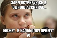 зарегистрируюсь в "одноклассниках... может , в балаболку примут ?!