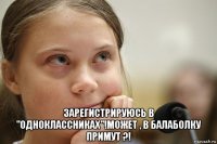  зарегистрируюсь в "одноклассниках"!может , в балаболку примут ?!