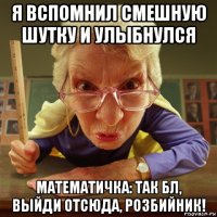 я вспомнил смешную шутку и улыбнулся математичка: так бл, выйди отсюда, розбийник!