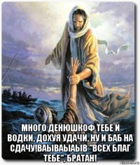  много денюшкоф тебе и водки, дохуя удачи, ну и баб на сдачу!ваываыаыв "всех благ тебе", братан!