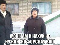  а он нам и нахуй не нужон жофорснау ваш