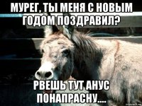 мурег, ты меня с новым годом поздравил? рвешь тут анус понапрасну....